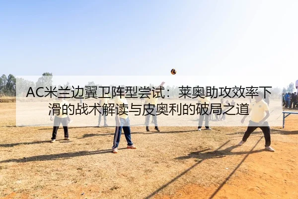 AC米兰边翼卫阵型尝试：莱奥助攻效率下滑的战术解读与皮奥利的破局之道